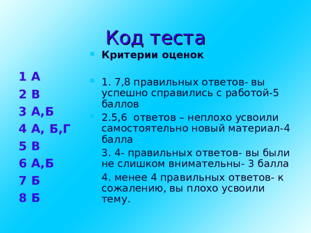 Код теста Критерии оценок 1. 7,8 правильных ответов- вы успешно справились с работой-5 баллов 2.5,6 ответов – неплохо усвоили самостоятельно новый материал-4 балла 3. 4- правильных ответов- вы были не слишком внимательны- 3 балла 4. менее 4 правильных ответов- к сожалению, вы плохо усвоили тему. 1 А 2 В 3 А,Б 4 А, Б,Г 5 В 6 А,Б 7 Б 8 Б   