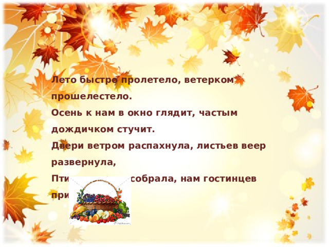 Лето быстро пролетело, ветерком прошелестело. Осень к нам в окно глядит, частым дождичком стучит. Двери ветром распахнула, листьев веер развернула, Птиц в дорогу собрала, нам гостинцев принесла 