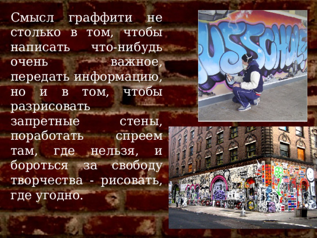 Смысл граффити не столько в том, чтобы написать что-нибудь очень важное, передать информацию, но и в том, чтобы разрисовать запретные стены, поработать спреем там, где нельзя, и бороться за свободу творчества - рисовать, где угодно.  