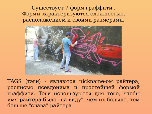 Существует 7 форм граффити . Формы характеризуются сложностью, расположением и своими размерами. TAGS (тэги) - являются nickname-ом райтера, росписью псевдонима и простейшей формой граффити. Тэги используются для того, чтобы имя райтера было 