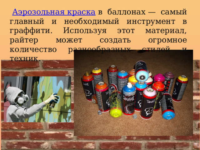   Аэрозольная краска   в баллонах — самый главный и необходимый инструмент в граффити. Используя этот материал, райтер может создать огромное количество разнообразных стилей и техник. 