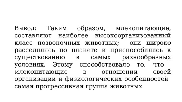 Вывод: Таким образом, млекопитающие, составляют наиболее высокоорганизованный класс позвоночных животных; они широко расселились по планете и приспособились к существованию в самых разнообразных условиях. Этому способствовало то, что млекопитающие в отношении своей организации и физиологических особенностей самая прогрессивная группа животных 
