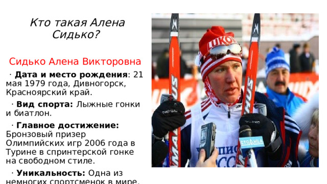  Кто такая Алена Сидько? Сидько Алена Викторовна  · Дата и место рождения : 21 мая 1979 года, Дивногорск, Красноярский край.  · Вид спорта: Лыжные гонки и биатлон.  · Главное достижение: Бронзовый призер Олимпийских игр 2006 года в Турине в спринтерской гонке на свободном стиле.  · Уникальность: Одна из немногих спортсменок в мире, кто успешно выступал на высшем уровне и в лыжах, и в биатлоне. 