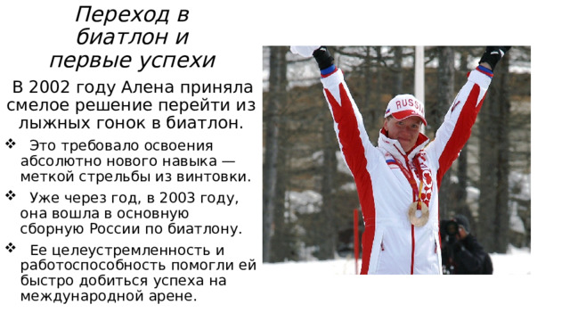 Переход в биатлон и первые успехи    В 2002 году Алена приняла смелое решение перейти из лыжных гонок в биатлон.  Это требовало освоения абсолютно нового навыка — меткой стрельбы из винтовки.  Уже через год, в 2003 году, она вошла в основную сборную России по биатлону.  Ее целеустремленность и работоспособность помогли ей быстро добиться успеха на международной арене. 
