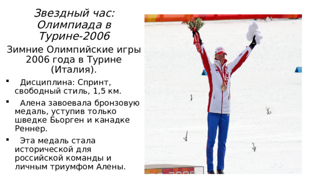 Звездный час: Олимпиада в Турине-2006 Зимние Олимпийские игры 2006 года в Турине (Италия).  Дисциплина: Спринт, свободный стиль, 1,5 км.  Алена завоевала бронзовую медаль, уступив только шведке Бьорген и канадке Реннер.  Эта медаль стала исторической для российской команды и личным триумфом Алены. 