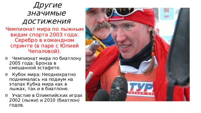  Другие значимые достижения   Чемпионат мира по лыжным видам спорта 2003 года: Серебро в командном спринте (в паре с Юлией Чепаловой).  Чемпионат мира по биатлону 2005 года: Бронза в смешанной эстафете.  Кубок мира: Неоднократно поднималась на подиум на этапах Кубка мира как в лыжах, так и в биатлоне.  Участие в Олимпийских играх 2002 (лыжи) и 2010 (биатлон) годов. 