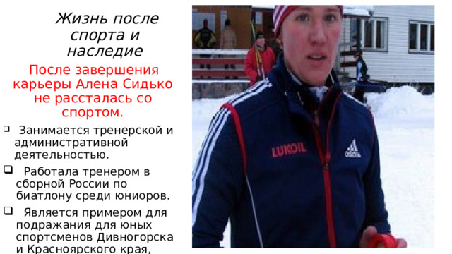  Жизнь после спорта и наследие  После завершения карьеры Алена Сидько не рассталась со спортом.  Занимается тренерской и административной деятельностью.  Работала тренером в сборной России по биатлону среди юниоров.  Является примером для подражания для юных спортсменов Дивногорска и Красноярского края, показывая, что даже из небольшого города можно достичь вершин мирового спорта. 