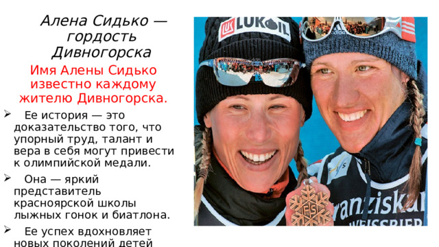  Алена Сидько — гордость Дивногорска Имя Алены Сидько известно каждому жителю Дивногорска.  Ее история — это доказательство того, что упорный труд, талант и вера в себя могут привести к олимпийской медали.  Она — яркий представитель красноярской школы лыжных гонок и биатлона.  Ее успех вдохновляет новых поколений детей идти в спортивные секции и стремиться к высоким целям. 