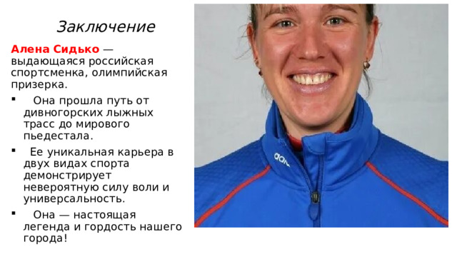 Заключение Алена Сидько — выдающаяся российская спортсменка, олимпийская призерка.  Она прошла путь от дивногорских лыжных трасс до мирового пьедестала.  Ее уникальная карьера в двух видах спорта демонстрирует невероятную силу воли и универсальность.  Она — настоящая легенда и гордость нашего города! 
