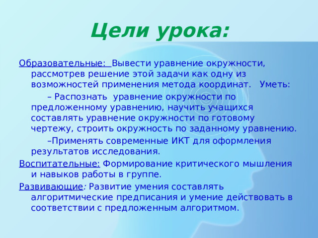 Цели урока: Образовательные: Вывести уравнение окружности, рассмотрев решение этой задачи как одну из возможностей применения метода координат. Уметь: – Распознать уравнение окружности по предложенному уравнению, научить учащихся составлять уравнение окружности по готовому чертежу, строить окружность по заданному уравнению. – Применять современные ИКТ для оформления результатов исследования. Воспитательные: Формирование критического мышления и навыков работы в группе. Развивающие : Развитие умения составлять алгоритмические предписания и умение действовать в соответствии с предложенным алгоритмом. 