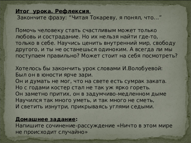 Итог урока. Рефлексия .  Закончите фразу: “Читая Токареву, я понял, что…” Помочь человеку стать счастливым может только любовь и сострадание. Но их нельзя найти где-то, только в себе. Научись ценить внутренний мир, свободу другого, и ты не останешься одиноким. А всегда ли мы поступаем правильно? Может стоит на себя посмотреть? Хотелось бы закончить урок словами И.Волобуевой: Был он в юности ярче зари.  Он и думать не мог, что на свете есть сумрак заката.  Но с годами костер стал не так уж ярко гореть.  Он заметно притих, он в задумчиво-медленном дыме  Научился так много уметь, и так много не сметь,  И светить изнутри, прикрываясь углями седыми.  Домашнее задание : Напишите сочинение-рассуждение «Ничто в этом мире не происходит случайно» 