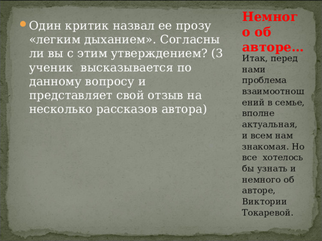 Один критик назвал ее прозу «легким дыханием». Согласны ли вы с этим утверждением? (3 ученик высказывается по данному вопросу и представляет свой отзыв на несколько рассказов автора)  Немного об авторе… Итак, перед нами проблема взаимоотношений в семье, вполне актуальная, и всем нам знакомая. Но все хотелось бы узнать и немного об авторе, Виктории Токаревой. 