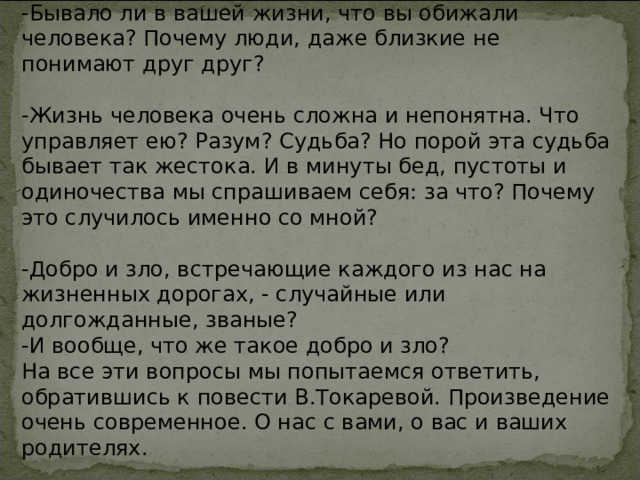  Рефлексия. Слово учителя: -Бывало ли в вашей жизни, что вы обижали человека? Почему люди, даже близкие не понимают друг друг? -Жизнь человека очень сложна и непонятна. Что управляет ею? Разум? Судьба? Но порой эта судьба бывает так жестока. И в минуты бед, пустоты и одиночества мы спрашиваем себя: за что? Почему это случилось именно со мной? -Добро и зло, встречающие каждого из нас на жизненных дорогах, - случайные или долгожданные, званые? -И вообще, что же такое добро и зло? На все эти вопросы мы попытаемся ответить, обратившись к повести В.Токаревой. Произведение очень современное. О нас с вами, о вас и ваших родителях. 
