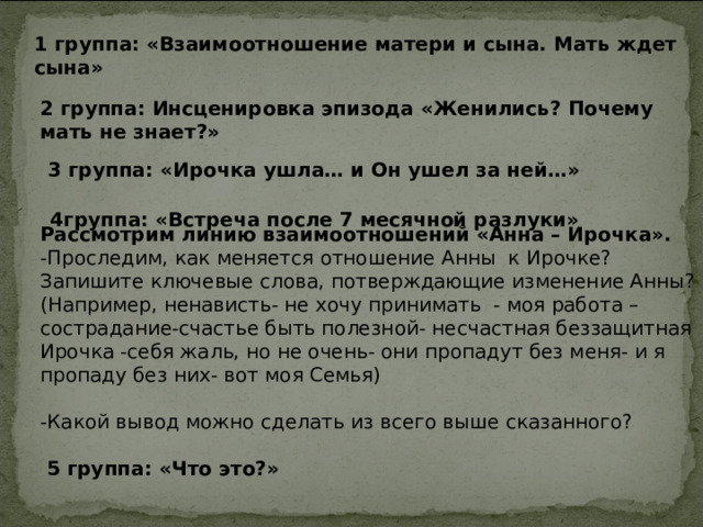 1 группа: «Взаимоотношение матери и сына. Мать ждет сына» 2 группа: Инсценировка эпизода «Женились? Почему мать не знает?»  3 группа: «Ирочка ушла… и Он ушел за ней…»  4группа: «Встреча после 7 месячной разлуки»  Рассмотрим линию взаимоотношений «Анна – Ирочка». -Проследим, как меняется отношение Анны к Ирочке? Запишите ключевые слова, потверждающие изменение Анны? (Например, ненависть- не хочу принимать - моя работа – сострадание-счастье быть полезной- несчастная беззащитная Ирочка -себя жаль, но не очень- они пропадут без меня- и я пропаду без них- вот моя Семья) -Какой вывод можно сделать из всего выше сказанного?    5 группа: «Что это?»  