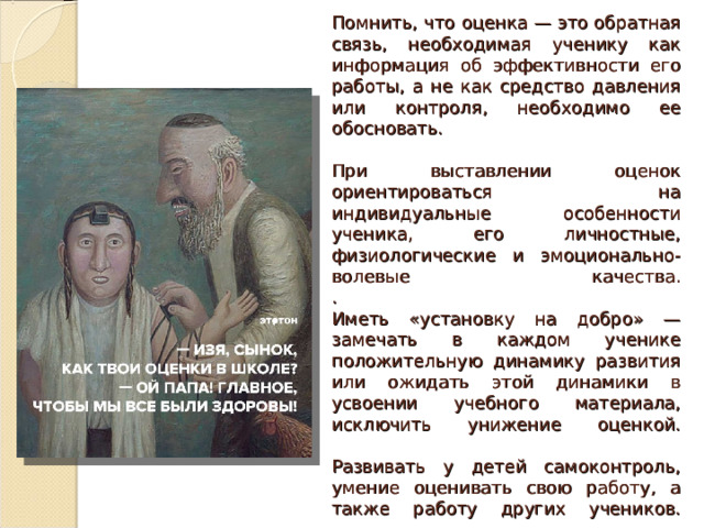 Помнить, что оценка — это обратная связь, необходимая ученику как информация об эффективности его работы, а не как средство давления или контроля, необходимо ее обосновать.   При выставлении оценок ориентироваться на индивидуальные особенности ученика, его личностные, физиологические и эмоционально-волевые качества.  .  Иметь «установку на добро» — замечать в каждом ученике положительную динамику развития или ожидать этой динамики в усвоении учебного материала, исключить унижение оценкой.   Развивать у детей самоконтроль, умение оценивать свою работу, а также работу других учеников.   