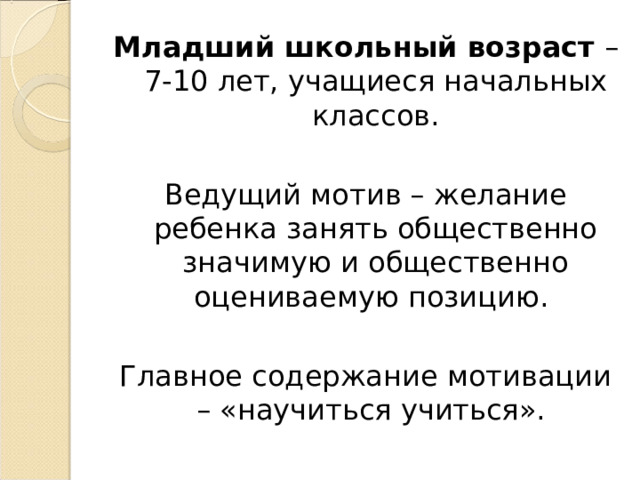 Младший школьный возраст – 7-10 лет, учащиеся начальных классов. Ведущий мотив – желание ребенка занять общественно значимую и общественно оцениваемую позицию. Главное содержание мотивации – «научиться учиться». 