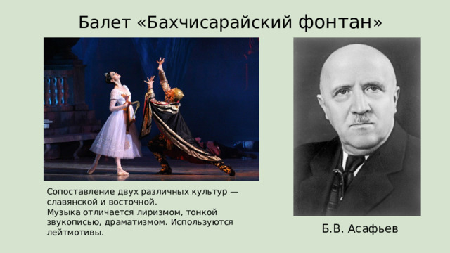 Балет «Бахчисарайский фонтан » Сопоставление двух различных культур — славянской и восточной.  Музыка отличается лиризмом, тонкой звукописью, драматизмом. Используются лейтмотивы. Б.В. Асафьев 