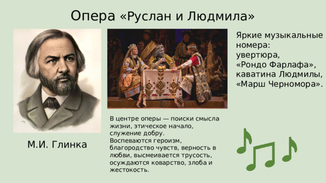 Опера «Руслан и Людмила» Яркие музыкальные номера:  увертюра,  «Рондо Фарлафа»,  каватина Людмилы,  «Марш Черномора». В центре оперы — поиски смысла жизни, этическое начало, служение добру.  Воспеваются героизм, благородство чувств, верность в любви, высмеивается трусость, осуждаются коварство, злоба и жестокость. М.И. Глинка 