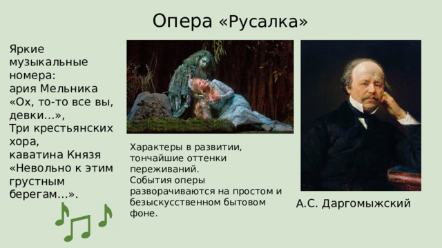 Опера «Русалка» Яркие музыкальные номера:  ария Мельника «Ох, то-то все вы, девки…»,  Три крестьянских хора,  каватина Князя «Невольно к этим грустным берегам…». Характеры в развитии, тончайшие оттенки переживаний.  События оперы разворачиваются на простом и безыскусственном бытовом фоне. А.С. Даргомыжский 