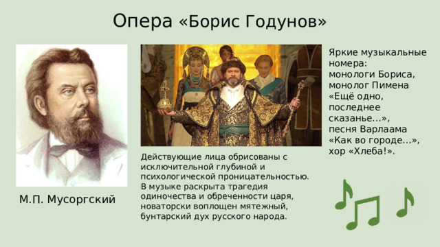Опера «Борис Годунов» Яркие музыкальные номера:  монологи Бориса,  монолог Пимена  «Ещё одно, последнее сказанье…»,  песня Варлаама «Как во городе…»,  хор «Хлеба!». Действующие лица обрисованы с исключительной глубиной и психологической проницательностью.  В музыке раскрыта трагедия одиночества и обреченности царя, новаторски воплощен мятежный, бунтарский дух русского народа.   М.П. Мусоргский 