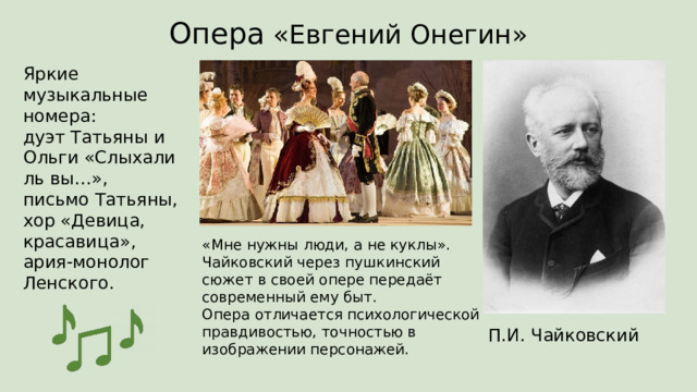 Опера «Евгений Онегин» Яркие музыкальные номера:  дуэт Татьяны и Ольги «Слыхали ль вы…»,  письмо Татьяны,  хор «Девица, красавица»,  ария-монолог Ленского. «Мне нужны люди, а не куклы».  Чайковский через пушкинский сюжет в своей опере передаёт современный ему быт.  Опера отличается психологической правдивостью, точностью в изображении персонажей. П.И. Чайковский 