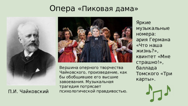 Опера «Пиковая дама» Яркие музыкальные номера:  ария Германа «Что наша жизнь?»,  квинтет «Мне страшно!»,  баллада Томского «Три карты». Вершина оперного творчества Чайковского, произведение, как бы обобщившее его высшие завоевания. Музыкальная трагедия потрясает психологической правдивостью. П.И. Чайковский 