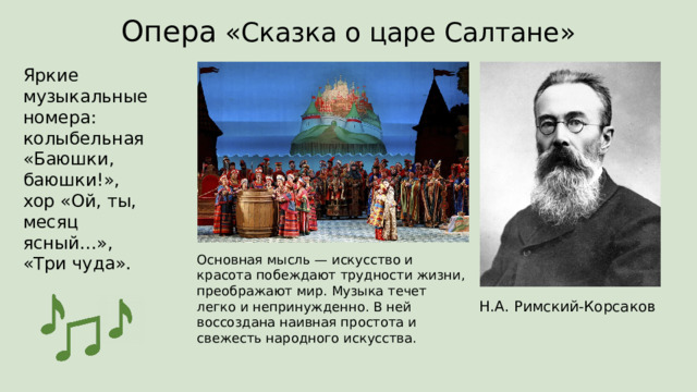 Опера «Сказка о царе Салтане» Яркие музыкальные номера:  колыбельная «Баюшки, баюшки!»,  хор «Ой, ты, месяц ясный…»,  «Три чуда». Основная мысль — искусство и красота побеждают трудности жизни, преображают мир. Музыка течет легко и непринужденно. В ней воссоздана наивная простота и свежесть народного искусства. Н.А. Римский-Корсаков 