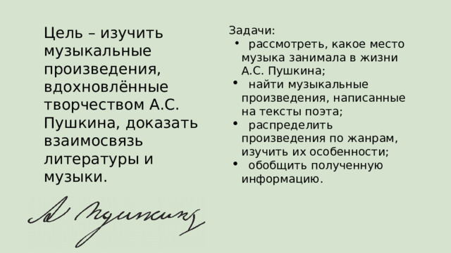 Цель – изучить музыкальные произведения, вдохновлённые творчеством А.С. Пушкина, доказать взаимосвязь литературы и музыки. Задачи:  рассмотреть, какое место музыка занимала в жизни А.С. Пушкина;  найти музыкальные произведения, написанные на тексты поэта;  распределить произведения по жанрам, изучить их особенности;  обобщить полученную информацию. 