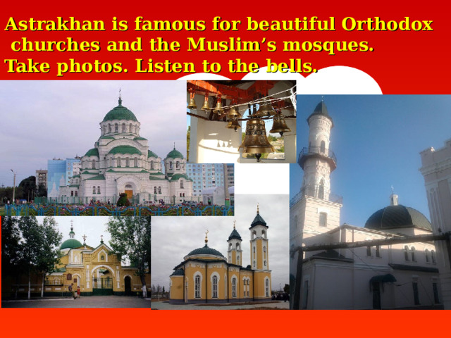 Astrakhan is famous for beautiful Orthodox  churches and  the Muslim’s mosques.  Take photos. Listen to the bells.   