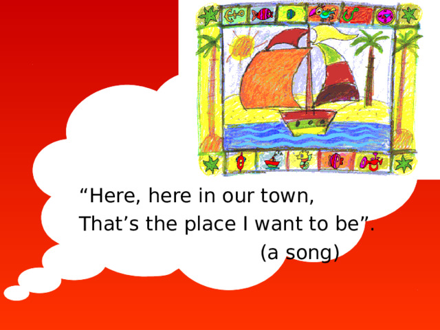 “ Here, here in our town, That’s the place I want to be”.  (a song)  