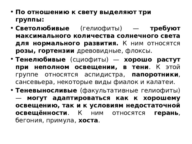 По отношению к свету выделяют три группы: Светолюбивые (гелиофиты) — требуют максимального количества солнечного света для нормального развития. К ним относятся розы, гортензии древовидные, флоксы. Тенелюбивые (сциофиты) — хорошо растут при неполном освещении, в тени . К этой группе относятся аспидистра, папоротники , сансевьера, некоторые виды фиалок и калатеи. Теневыносливые (факультативные гелиофиты) — могут адаптироваться как к хорошему освещению, так и к условиям недостаточной освещённости . К ним относятся герань , бегония, примула, хоста . 