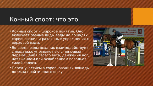  Конный спорт: что это Конный спорт – широкое понятие. Оно включает разные виды езды на лошадях, соревнования и различные упражнения с верховой езды. Во время езды всадник взаимодействует с лошадью: управляет ею с помощью перемещения своего веса, движения ног, натяжением или ослаблением поводьев, силой голоса. Перед участием в соревнованиях лошадь должна пройти подготовку. 