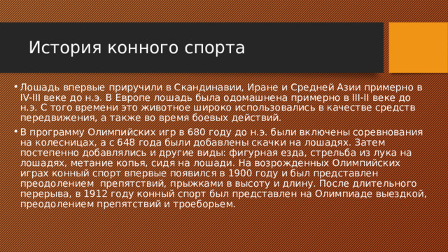 История конного спорта Лошадь впервые приручили в Скандинавии, Иране и Средней Азии примерно в IV-III веке до н.э. В Европе лошадь была одомашнена примерно в III-II веке до н.э. С того времени это животное широко использовались в качестве средств передвижения, а также во время боевых действий. В программу Олимпийских игр в 680 году до н.э. были включены соревнования на колесницах, а с 648 года были добавлены скачки на лошадях. Затем постепенно добавлялись и другие виды: фигурная езда, стрельба из лука на лошадях, метание копья, сидя на лошади. На возрожденных Олимпийских играх конный спорт впервые появился в 1900 году и был представлен преодолением препятствий, прыжками в высоту и длину. После длительного перерыва, в 1912 году конный спорт был представлен на Олимпиаде выездкой, преодолением препятствий и троеборьем. 