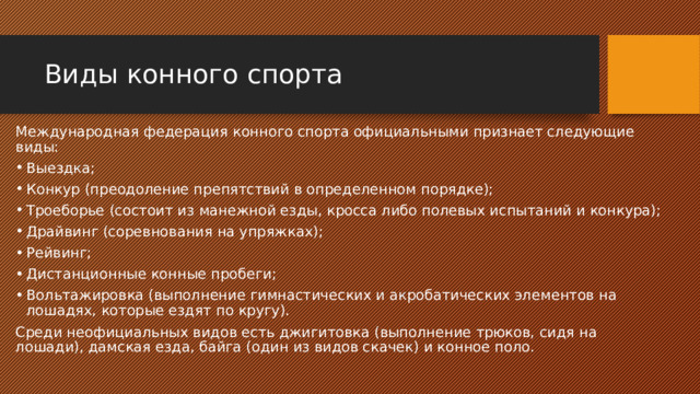 Виды конного спорта Международная федерация конного спорта официальными признает следующие виды: Выездка; Конкур (преодоление препятствий в определенном порядке); Троеборье (состоит из манежной езды, кросса либо полевых испытаний и конкура); Драйвинг (соревнования на упряжках); Рейвинг; Дистанционные конные пробеги; Вольтажировка (выполнение гимнастических и акробатических элементов на лошадях, которые ездят по кругу). Среди неофициальных видов есть джигитовка (выполнение трюков, сидя на лошади), дамская езда, байга (один из видов скачек) и конное поло. 