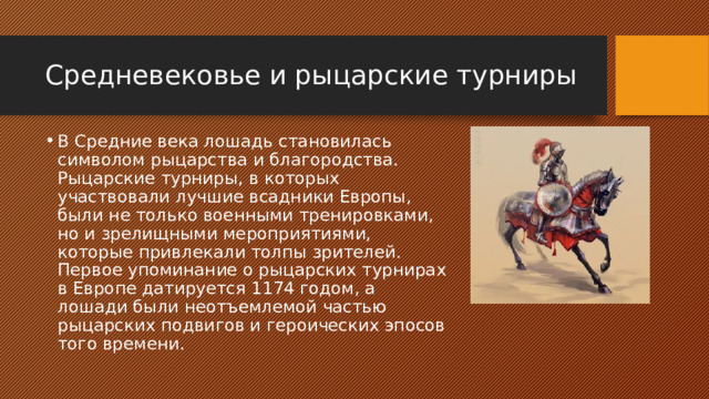 Средневековье и рыцарские турниры В Средние века лошадь становилась символом рыцарства и благородства. Рыцарские турниры, в которых участвовали лучшие всадники Европы, были не только военными тренировками, но и зрелищными мероприятиями, которые привлекали толпы зрителей. Первое упоминание о рыцарских турнирах в Европе датируется 1174 годом, а лошади были неотъемлемой частью рыцарских подвигов и героических эпосов того времени. 