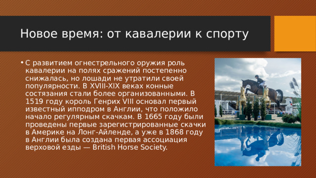 Новое время: от кавалерии к спорту С развитием огнестрельного оружия роль кавалерии на полях сражений постепенно снижалась, но лошади не утратили своей популярности. В XVIII-XIX веках конные состязания стали более организованными. В 1519 году король Генрих VIII основал первый известный ипподром в Англии, что положило начало регулярным скачкам. В 1665 году были проведены первые зарегистрированные скачки в Америке на Лонг-Айленде, а уже в 1868 году в Англии была создана первая ассоциация верховой езды — British Horse Society. 