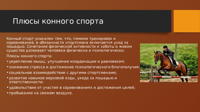 Плюсы конного спорта Конный спорт уникален тем, что, помимо тренировок и соревнований, в обязанности спортсмена включается уход за лошадью. Сочетание физической активности и заботы о живом существе развивает человека физически и психологически. Плюсы конного спорта: укрепление мышц, улучшение координации и равновесия; снижение стресса и достижение психологического благополучия; социальное взаимодействие с другими спортсменами; развитие навыков верховой езды, ухода за лошадью и ответственности; удовольствие от участия в соревнованиях и достижения целей; пребывание на свежем воздухе. 