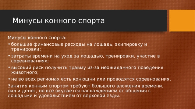 Минусы конного спорта Минусы конного спорта: большие финансовые расходы на лошадь, экипировку и тренировки; затраты времени на уход за лошадью, тренировки, участие в соревнованиях; высокий риск получить травму из-за неожиданного поведения животного; не во всех регионах есть конюшни или проводятся соревнования. Занятия конным спортом требуют большого вложения времени, сил и денег, но все окупается наслаждением от общения с лошадьми и удовольствием от верховой езды. 