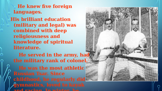  He knew five foreign languages. His brilliant education (military and legal) was combined with deep religiousness and knowledge of spiritual literature.  He served in the army, had the military rank of colonel.  He was the most athletic Russian Tsar. Since childhood, he regularly did gymnastics, loved to kayak and racing. In winter, he played Russian hockey and skated. He was a great swimmer and billiard player. He was fond of tennis.  