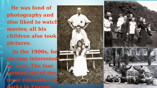  He was fond of photography and also liked to watch movies; all his children also took pictures.  In the 1900s, he became interested in cars. The tsar formed one of the most extensive car parks in Europe.  