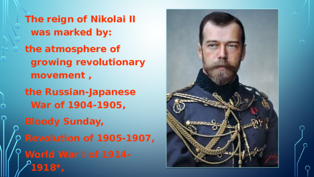 The reign of Nikolai II was marked by: the atmosphere of growing revolutionary movement , the Russian-Japanese War of 1904-1905, Bloody Sunday, Revolution of 1905-1907, World War I of 1914-1918*, February Revolution of 1917.  