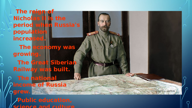  The reign of Nicholas II is the period when Russia's population increased.  The economy was growing.  The Great Siberian Railway was built.  The national income of Russia grew.  Public education, science and culture developed. 