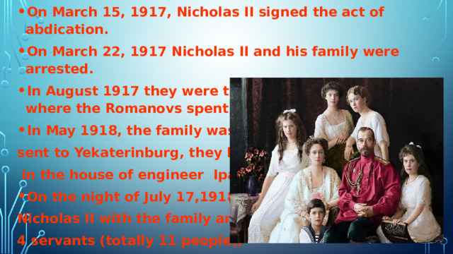 On March 15, 1917, Nicholas II signed the act of abdication. On March 22, 1917 Nicholas II and his family were arrested. In August 1917 they were transported to Tobolsk, where the Romanovs spent eight months. In May 1918, the family was sent to Yekaterinburg, they lived  in the house of engineer Ipatiev. On the night of July 17,1918, Nicholas II with the family and 4 servants (totally 11 people), were shot…  