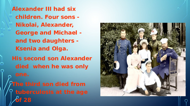 Alexander III had six children. Four sons - Nikolai, Alexander, George and Michael - and two daughters - Ksenia and Olga. His second son Alexander died when he was only one. The third son died from tuberculosis at the age of 28 The fourth son was shot in 1918 in Perm.  