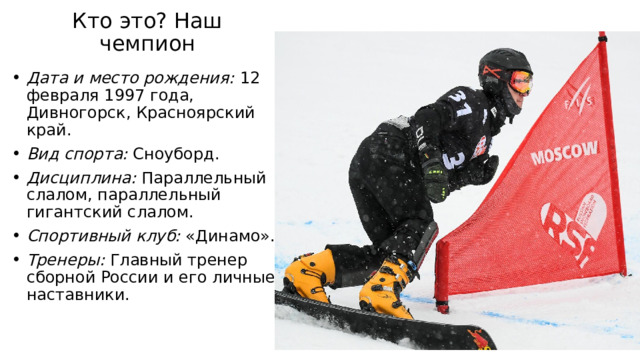 Кто это? Наш чемпион   Дата и место рождения: 12 февраля 1997 года, Дивногорск, Красноярский край. Вид спорта: Сноуборд. Дисциплина: Параллельный слалом, параллельный гигантский слалом. Спортивный клуб: «Динамо». Тренеры: Главный тренер сборной России и его личные наставники. 