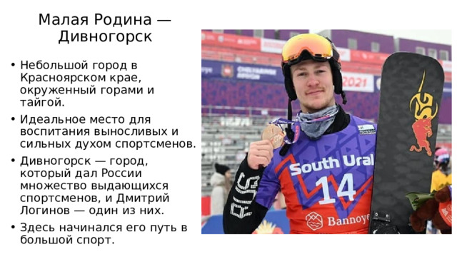 Малая Родина — Дивногорск   Небольшой город в Красноярском крае, окруженный горами и тайгой. Идеальное место для воспитания выносливых и сильных духом спортсменов. Дивногорск — город, который дал России множество выдающихся спортсменов, и Дмитрий Логинов — один из них. Здесь начинался его путь в большой спорт. 
