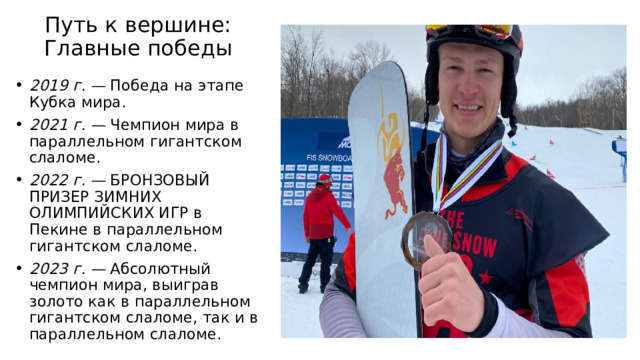 Путь к вершине: Главные победы   2019 г. — Победа на этапе Кубка мира. 2021 г. — Чемпион мира в параллельном гигантском слаломе. 2022 г. — БРОНЗОВЫЙ ПРИЗЕР ЗИМНИХ ОЛИМПИЙСКИХ ИГР в Пекине в параллельном гигантском слаломе. 2023 г. — Абсолютный чемпион мира, выиграв золото как в параллельном гигантском слаломе, так и в параллельном слаломе. 