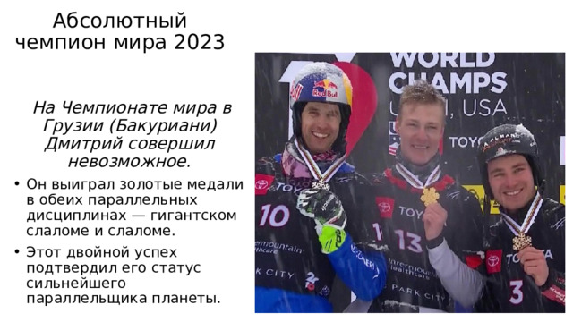 Абсолютный чемпион мира 2023    На Чемпионате мира в Грузии (Бакуриани) Дмитрий совершил невозможное. Он выиграл золотые медали в обеих параллельных дисциплинах — гигантском слаломе и слаломе. Этот двойной успех подтвердил его статус сильнейшего параллельщика планеты. 