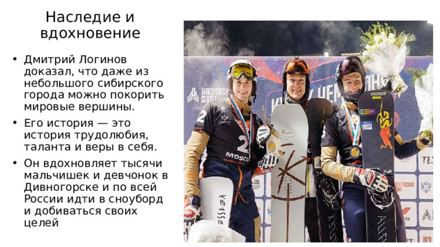 Наследие и вдохновение Дмитрий Логинов доказал, что даже из небольшого сибирского города можно покорить мировые вершины. Его история — это история трудолюбия, таланта и веры в себя. Он вдохновляет тысячи мальчишек и девчонок в Дивногорске и по всей России идти в сноуборд и добиваться своих целей 