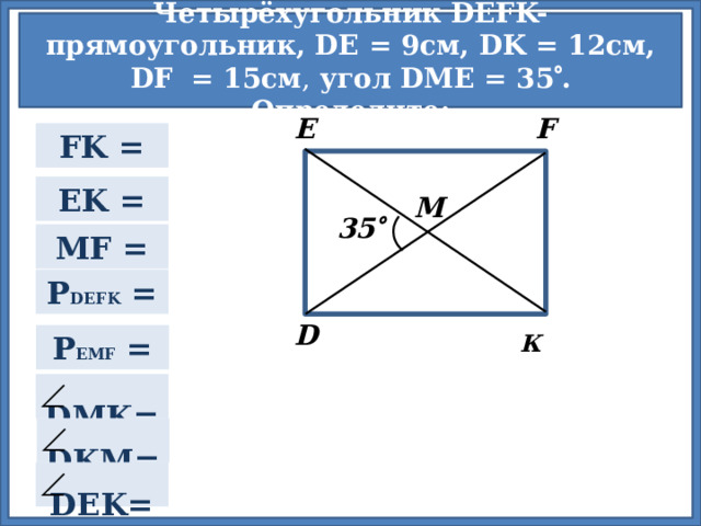 Четырёхугольник DEFK- прямоугольник, DE = 9см, DK = 12cм, DF  = 15см , угол DME = 35  . Определите: F E FK = EK = М 35  MF = P DEFK = D К P EMF =  Для проверки правильности ответа нажмите на прямоугольник.  DMK=  DKM=  DEK= 2 